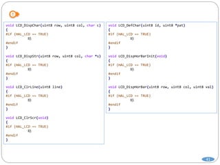 41
void LCD_DispChar(uint8 row, uint8 col, char c)
{
#if (HAL_LCD == TRUE)
略
#endif
}
void LCD_DispStr(uint8 row, uint8 col, char *s)
{
#if (HAL_LCD == TRUE)
略
#endif
}
void LCD_ClrLine(uint8 line)
{
#if (HAL_LCD == TRUE)
略
#endif
}
void LCD_ClrScr(void)
{
#if (HAL_LCD == TRUE)
略
#endif
}
void LCD_DefChar(uint8 id, uint8 *pat)
{
#if (HAL_LCD == TRUE)
略
#endif
}
void LCD_DispHorBarInit(void)
{
#if (HAL_LCD == TRUE)
略
#endif
}
void LCD_DispHorBar(uint8 row, uint8 col, uint8 val)
{
#if (HAL_LCD == TRUE)
略
#endif
}
 