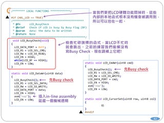 42
/******** LOCAL FUNCTIONS *************/
#if (HAL_LCD == TRUE)
/***********************************************
* @fn LCD_BusyCheck
* @brief Check if LCD is busy by Busy Flag (BF)
* @param data: the data to be written
* @return None
*************************************************/
void LCD_BusyCheck(void)
{
LCD_DATA_PORT = 0xFF;
LCD_RS = LCD_SEL_CMD;
LCD_RW = LCD_IO_READ;
LCD_EN = HIGH;
while(LCD_BF == HIGH);
LCD_EN = LOW;
}
static void LCD_DataWr(uint8 data)
{
LCD_BusyCheck();
LCD_RS = LCD_SEL_DATA;
LCD_RW = LCD_IO_WRITE;
LCD_DATA_PORT = data;
LCD_EN = HIGH;
asm("nop");
LCD_EN = LOW;
}
static void LCD_CmdWr(uint8 cmd)
{
LCD_BusyCheck();
LCD_RS = LCD_SEL_CMD;
LCD_RW = LCD_IO_WRITE;
LCD_DATA_PORT = cmd;
LCD_EN = HIGH;
asm("nop");
LCD_EN = LOW;
}
static void LCD_CursorSet(uint8 row, uint8 col)
{
略
}
#endif
 