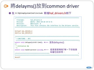 將delayms()放到common driver
43
/*************************************************************************
Filename: hal_drivers.h
Revised: $Date: 2013-10-18 14:52 $
Revision: $Revision: $
Description: This file contains the interface to the Drivers service.
**************************************************************************/
#ifndef HAL_DRIVER_H
#define HAL_DRIVER_H
/*************************************************************************
* FUNCTIONS - API
*************************************************************************/
extern void delayms(uint8 time);
/*
* Initialize HW
*/
extern void HalDriverInit (void);
/*************************************************************************
*************************************************************************/
#endif
D:MySimpSystemhalinclude
 