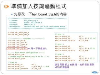 準備加入按鍵驅動程式
46
 先修改一下hal_board_cfg.h的內容
/***************************************************************
Filename: hal_board_cfg.h
Revised: $Date: 2013-10-19 $
Revision: $Revision: $
Description: Declarations for the JC51B Development Board.
***************************************************************/
#ifndef HAL_BOARD_CFG_H
#define HAL_BOARD_CFG_H
/* ------------- Includes ------------*/
#include "hal_mcu.h"
#include "hal_defs.h"
#include "hal_types.h"
#include "hal_lcd.h"
#include "hal_key.h"
/* ---- Push Button Configuration ----*/
#define ACTIVE_LOW !
/* double negation forces result to be '1' */
#define ACTIVE_HIGH !!
/* BTN1 */
#define PUSH1_BV BV(2)
#define PUSH1_SBIT P3_bit.P3_2 // INT0
#define PUSH1_POLARITY ACTIVE_LOW
/* BTN2 */
#define PUSH2_BV BV(3)
#define PUSH2_SBIT P3_bit.P3_3 // INT1
#define PUSH2_POLARITY ACTIVE_LOW
/* BTN3 */
#define PUSH3_BV BV(4)
#define PUSH3_SBIT P3_bit.P3_4 // T0
#define PUSH3_POLARITY ACTIVE_LOW
/* BTN4 */
#define PUSH4_BV BV(5)
#define PUSH4_SBIT P3_bit.P3_5 // T1
#define PUSH4_POLARITY ACTIVE_LOW
 