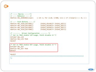 47
/* ----- Macros ------*/
// ---- Debounce ---- //
#define HAL_DEBOUNCE(expr) { int i; for (i=0; i<500; i++) { if (!(expr)) i = 0; } }
// ---- Push Buttons ---- //
#define HAL_PUSH_BUTTON1() (PUSH1_POLARITY (PUSH1_SBIT))
#define HAL_PUSH_BUTTON2() (PUSH2_POLARITY (PUSH2_SBIT))
#define HAL_PUSH_BUTTON3() (PUSH3_POLARITY (PUSH3_SBIT))
#define HAL_PUSH_BUTTON4() (PUSH4_POLARITY (PUSH4_SBIT))
/* -------- Driver Configuration -------- */
/* Set to TRUE enable LCD usage, FALSE disable it */
#ifndef HAL_LCD
#define HAL_LCD TRUE
#endif
/* Set to TRUE enable KEY usage, FALSE disable it */
#ifndef HAL_KEY
#define HAL_KEY TRUE
#endif
#endif
/**********************************************************************************
*/
 