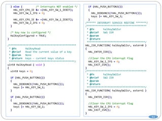 } else { /* Interrupts NOT enabled */
HAL_KEY_CPU_IE &= ~(HAL_KEY_SW_1_IEBIT);
HAL_KEY_SW_1_IFG = 0;
HAL_KEY_CPU_IE &= ~(HAL_KEY_SW_2_IEBIT);
HAL_KEY_SW_2_IFG = 0;
}
/* Key now is configured */
HalKeyConfigured = TRUE;
}
/*********************************************
* @fn HalKeyRead
* @brief Read the current value of a key
* @param None
* @return keys - current keys status
********************************************/
uint8 HalKeyRead ( void )
{
uint8 keys = 0;
if (HAL_PUSH_BUTTON1())
{
HAL_DEBOUNCE(!HAL_PUSH_BUTTON1());
keys |= HAL_KEY_SW_1;
}
if (HAL_PUSH_BUTTON2())
{
HAL_DEBOUNCE(!HAL_PUSH_BUTTON2());
keys |= HAL_KEY_SW_2;
}
if (HAL_PUSH_BUTTON3())
{
HAL_DEBOUNCE(!HAL_PUSH_BUTTON3());
keys |= HAL_KEY_SW_3;
}
/****** INTERRUPT SERVICE ROUTINE *******/
/****************************************
* @fn halKeySW1Isr
* @brief SW1 ISR
* @param
* @return
***************************************/
HAL_ISR_FUNCTION( halKeySW1Isr, extern0 )
{
HAL_ENTER_ISR();
//Clear the CPU interrupt flag
HAL_KEY_SW_1_IFG = 0;
HAL_EXIT_ISR();
}
/****************************************
* @fn halKeySW2Isr
* @brief SW2 ISR
* @param
* @return
***************************************/
HAL_ISR_FUNCTION( halKeySW2Isr, extern1 )
{
HAL_ENTER_ISR();
//Clear the CPU interrupt flag
HAL_KEY_SW_2_IFG = 0;
HAL_EXIT_ISR();
}
51
 