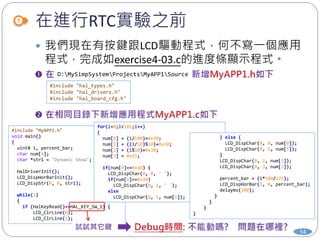 在進行RTC實驗之前
54
 我們現在有按鍵跟LCD驅動程式，何不寫一個應用
程式，完成如exercise4-03.c的進度條顯示程式。
D:MySimpSystemProjectsMyAPP1Source
#include "hal_types.h"
#include "hal_drivers.h"
#include "hal_board_cfg.h"
#include "MyAPP1.h"
void main()
{
uint8 i, percent_bar;
char num[4];
char *str1 = "Dynamic Show";
HalDriverInit();
LCD_DispHorBarInit();
LCD_DispStr(0, 0, str1);
while(1)
{
if (HalKeyRead()==HAL_KEY_SW_1) {
LCD_ClrLine(0);
LCD_ClrLine(1);
for(i=0;i<101;i++)
{
num[0] = (i/100)+0x30;
num[1] = ((i/10)%10)+0x30;
num[2] = (i%10)+0x30;
num[3] = 0x25;
if(num[0]==0x30) {
LCD_DispChar(0, 0, ' ');
if(num[1]==0x30)
LCD_DispChar(0, 1, ' ');
else
LCD_DispChar(0, 1, num[1]);
} else {
LCD_DispChar(0, 0, num[0]);
LCD_DispChar(0, 1, num[1]);
}
LCD_DispChar(0, 2, num[2]);
LCD_DispChar(0, 3, num[3]);
percent_bar = (i*100/125);
LCD_DispHorBar(1, 0, percent_bar);
delayms(200);
}
}
}
}
 