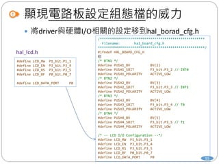 顯現電路板設定組態檔的威力
 將driver與硬體I/O相關的設定移到hal_borad_cfg.h
#define LCD_RW P1_bit.P1_1
#define LCD_EN P3_bit.P3_4
#define LCD_RS P3_bit.P3_5
#define LCD_BF P0_bit.P0_7
#define LCD_DATA_PORT P0
/****************************************************
Filename: hal_board_cfg.h
*****************************************************/
#ifndef HAL_BOARD_CFG_H
略
/* BTN1 */
#define PUSH1_BV BV(2)
#define PUSH1_SBIT P3_bit.P3_2 // INT0
#define PUSH1_POLARITY ACTIVE_LOW
/* BTN2 */
#define PUSH2_BV BV(3)
#define PUSH2_SBIT P3_bit.P3_3 // INT1
#define PUSH2_POLARITY ACTIVE_LOW
/* BTN3 */
#define PUSH3_BV BV(4)
#define PUSH3_SBIT P3_bit.P3_4 // T0
#define PUSH3_POLARITY ACTIVE_LOW
/* BTN4 */
#define PUSH4_BV BV(5)
#define PUSH4_SBIT P3_bit.P3_5 // T1
#define PUSH4_POLARITY ACTIVE_LOW
/* -- LCD I/O Configuration --*/
#define LCD_RW P1_bit.P1_1
#define LCD_EN P3_bit.P3_4
#define LCD_RS P3_bit.P3_5
#define LCD_BF P0_bit.P0_7
#define LCD_DATA_PORT P0 55
 