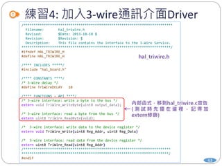 練習4: 加入3-wire通訊介面Driver
63
/*************************************************************************
Filename: hal_triwire.h
Revised: $Date: 2013-10-18 $
Revision: $Revision: $
Description: This file contains the interface to the 3-Wire Service.
*************************************************************************/
#ifndef HAL_TRIWIRE_H
#define HAL_TRIWIRE_H
/**** INCLUDES *****/
#include "hal_board.h"
/**** CONSTANTS ****/
/* 3-Wire delay */
#define TriWireDELAY 10
/**** FUNCTIONS – API ****/
/* 3-wire interface: write a byte to the bus */
extern void TriWire_WriteByte(uint8 output_data);
/* 3-wire interface: read a byte from the bus */
extern uint8 TriWire_ReadByte(void);
/* 3-wire interface: write data to the device register */
extern void TriWire_Write(uint8 Reg_Addr, uint8 Reg_Data)
/* 3-wire interface: read data from the device register */
extern uint8 TriWire_Read(uint8 Reg_Addr)
/************************************************************************
************************************************************************/
#endif
 