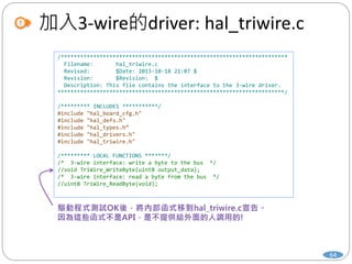 加入3-wire的driver: hal_triwire.c
64
/**********************************************************************
Filename: hal_triwire.c
Revised: $Date: 2013-10-18 21:07 $
Revision: $Revision: $
Description: This file contains the interface to the 3-wire driver.
**********************************************************************/
/********* INCLUDES ***********/
#include "hal_board_cfg.h"
#include "hal_defs.h"
#include "hal_types.h“
#include "hal_drivers.h"
#include "hal_triwire.h"
/********* LOCAL FUNCTIONS *******/
/* 3-wire interface: write a byte to the bus */
//void TriWire_WriteByte(uint8 output_data);
/* 3-wire interface: read a byte from the bus */
//uint8 TriWire_ReadByte(void);
 