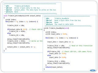 /*********************************************************
* @fn TriWire_WriteByte
* @brief Write 1-byte data to the bus
* @param output_data: The data byte to write on the bus
* @return None
*********************************************************/
void TriWire_WriteByte(uint8 output_data)
{
uint8 index;
for(index = 0; index < 8; index++) {
TriWire_SCLK = LOW;
if(output_data & 0x01) // Check LSB bit, LSB goes first
TriWire_IO = HIGH;
else
TriWire_IO = LOW;
delay_time(TriWireDELAY);
TriWire_SCLK = HIGH; // Write at this transition
delay_time(TriWireDELAY);
output_data = output_data >> 1;
}
}
/**************************************************
* @fn TriWire_ReadByte
* @brief Read 1-byte data from the bus
* @param None
* @return The read-in data byte
***************************************************/
uint8 TriWire_ReadByte(void)
{
uint8 index;
uint8 input_data = 0x00;
for(index = 0; index < 8; index++) {
input_data = input_data >> 1;
TriWire_SCLK = LOW; // Read at this transition
delay_time(TriWireDELAY);
if(TriWire_IO) // Check LSB bit, LSB comes first
input_data |= 0x80;
else
input_data |= 0x00;
TriWire_SCLK = HIGH;
delay_time(TriWireDELAY);
}
return(input_data);
}
65
 