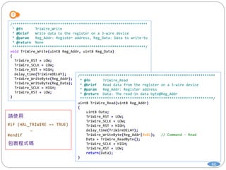 66
/*****************************************************************
* @fn TriWire_Write
* @brief Write data to the register on a 3-wire device
* @param Reg_Addr: Register address, Reg_Data: Data to write-to
* @return None
****************************************************************/
void TriWire_Write(uint8 Reg_Addr, uint8 Reg_Data)
{
TriWire_RST = LOW;
TriWire_SCLK = LOW;
TriWire_RST = HIGH;
delay_time(TriWireDELAY);
TriWire_WriteByte(Reg_Addr);
TriWire_WriteByte(Reg_Data);
TriWire_SCLK = HIGH;
TriWire_RST = LOW;
}
/*****************************************************************
* @fn TriWire_Read
* @brief Read data from the register on a 3-wire device
* @param Reg_Addr: Register address
* @return Data: The read-in data byte@Reg_Addr
****************************************************************/
uint8 TriWire_Read(uint8 Reg_Addr)
{
uint8 Data;
TriWire_RST = LOW;
TriWire_SCLK = LOW;
TriWire_RST = HIGH;
delay_time(TriWireDELAY);
TriWire_WriteByte(Reg_Addr|0x01); // Command - Read
Data = TriWire_ReadByte();
TriWire_SCLK = HIGH;
TriWire_RST = LOW;
return(Data);
}
#if (HAL_TRIWIRE == TRUE)
…
#endif
 