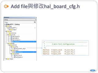 Add file與修改hal_board_cfg.h
67
/* ----------------------------------------------
* 3-Wire Port Configuration
* ----------------------------------------------
*/
#define TriWire_SCLK P1_bit.P1_4
#define TriWire_IO P1_bit.P1_2
#define TriWire_RST P1_bit.P1_3
 