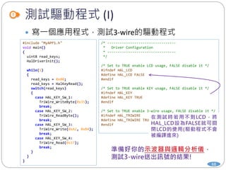 測試驅動程式 (I)
68
 寫一個應用程式，測試3-wire的驅動程式
#include "MyAPP1.h"
void main()
{
uint8 read_keys;
HalDriverInit();
while(1)
{
read_keys = 0x00;
read_keys = HalKeyRead();
switch(read_keys)
{
case HAL_KEY_SW_1:
TriWire_WriteByte(0x35);
break;
case HAL_KEY_SW_2:
TriWire_ReadByte();
break;
case HAL_KEY_SW_3:
TriWire_Write(0xA2, 0xB4);
break;
case HAL_KEY_SW_4:
TriWire_Read(0x37);
break;
}
}
}
/* ---------------------------------
* Driver Configuration
* ---------------------------------
*/
/* Set to TRUE enable LCD usage, FALSE disable it */
#ifndef HAL_LCD
#define HAL_LCD FALSE
#endif
/* Set to TRUE enable KEY usage, FALSE disable it */
#ifndef HAL_KEY
#define HAL_KEY TRUE
#endif
/* Set to TRUE enable 3-wire usage, FALSE disable it */
#ifndef HAL_TRIWIRE
#define HAL_TRIWIRE TRUE
#endif
 