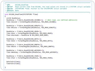 /*************************************************************************************************
* @fn DS1302_ReadTime
* @brief Read current time from DS1302, the read values are stored in a SYSTIME struct variable
* @param SYSTEMTIME *Time: Pointer to the SYSTEMTIME struct variable
* @return None
************************************************************************************************/
void DS1302_ReadTime(SYSTEMTIME *Time)
{
uint8 ReadValue;
ReadValue = TriWire_Read(DS1302_SECOND+1); // When read, use (defined address+1)
Time->Second = FormatReg2Dec(ReadValue, REG_MASK_SECOND);
ReadValue = TriWire_Read(DS1302_MINUTE+1);
Time->Minute = FormatReg2Dec(ReadValue, REG_MASK_MINUTE);
ReadValue = TriWire_Read(DS1302_HOUR+1);
Time->Hour = FormatReg2Dec(ReadValue, REG_MASK_HOUR);
Time->Hourmode = ReadValue & REG_MASK_HOUR_MODE;
ReadValue = TriWire_Read(DS1302_DATE+1);
Time->Date = FormatReg2Dec(ReadValue, REG_MASK_DATE);
ReadValue = TriWire_Read(DS1302_MONTH+1);
Time->Month = FormatReg2Dec(ReadValue, REG_MASK_MONTH);
ReadValue = TriWire_Read(DS1302_WEEKDAY+1);
Time->Weekday = FormatReg2Dec(ReadValue, REG_MASK_WEEKDAY);
ReadValue = TriWire_Read(DS1302_YEAR+1);
Time->Year = FormatReg2Dec(ReadValue, REG_MASK_YEAR);
DateToStr(Time);
TimeToStr(Time);
}
75
 
