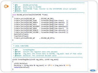76
/*******************************************************************************
* @fn DS1302_WriteTime
* @brief Write time to DS1302
* @param SYSTEMTIME *Time: Pointer to the SYSTEMTIME struct variable
* @return None
******************************************************************************/
void DS1302_WriteTime(SYSTEMTIME *Time)
{
TriWire_Write(DS1302_WP , DS1302_WR_ON);
TriWire_Write(DS1302_YEAR , FormatDec2Reg(Time->Year) );
TriWire_Write(DS1302_MONTH , FormatDec2Reg(Time->Month) );
TriWire_Write(DS1302_DATE , FormatDec2Reg(Time->Date) );
TriWire_Write(DS1302_WEEKDAY, FormatDec2Reg(Time->Weekday));
TriWire_Write(DS1302_HOUR , FormatDec2Reg(Time->Hour) );
TriWire_Write(DS1302_MINUTE , FormatDec2Reg(Time->Minute) );
TriWire_Write(DS1302_SECOND , FormatDec2Reg(Time->Second) );
DateToStr(Time);
TimeToStr(Time);
TriWire_Write(DS1302_WP , DS1302_WR_OFF);
}
/****************************************************************************
* LOCAL FUNCTIONS
/****************************************************************************
* @fn FormatReg2Dec
* @brief Convert the register data into decimal
* @param reg_data: the stored data in DS1302, reg_mask: mask of that value
* @return DecValue: The converted decimal value
****************************************************************************/
uint8 FormatReg2Dec(uint8 reg_data, uint8 reg_mask)
{
uint8 DecValue;
DecValue = ((reg_data & reg_mask) >> 4)*10 + (reg_data & 0x0F);
return(DecValue);
}
 