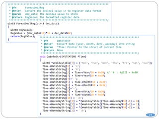 /********************************************************************
* @fn FormatDec2Reg
* @brief Convert the decimal value in to register data format
* @param dec_data: the decimal value to store
* @return RegValue: the formatted register data
*******************************************************************/
uint8 FormatDec2Reg(uint8 dec_data)
{
uint8 RegValue;
RegValue = (dec_data/10)*16 + dec_data%10;
return(RegValue);
}
/*******************************************************************
* @fn DateToStr
* @brief Convert Date (year, month, date, weekday) into string
* @param *Time: Pointer to the struct of current time
* @return None
******************************************************************/
void DateToStr(SYSTEMTIME *Time)
{
uint8 *WeekdayTable[7] = {"Mon", "Tue", "Wen", "Thu", "Fri", "Sat", "Sun"};
Time->DateString[0] = '2';
Time->DateString[1] = '0';
Time->DateString[2] = Time->Year/10 + 0x30; // '0' : ASCII = 0x30
Time->DateString[3] = Time->Year%10 + 0x30;
Time->DateString[4]='-';
Time->DateString[5] = Time->Month/10 + 0x30;
Time->DateString[6] = Time->Month%10 + 0x30;
Time->DateString[7]='-';
Time->DateString[8] = Time->Date/10 + 0x30;
Time->DateString[9] = Time->Date%10 + 0x30;
Time->DateString[10] = '0';
Time->WeekdayString[0] = *(WeekdayTable[(Time->Weekday%10)-1] + 0);
Time->WeekdayString[1] = *(WeekdayTable[(Time->Weekday%10)-1] + 1);
Time->WeekdayString[2] = *(WeekdayTable[(Time->Weekday%10)-1] + 2);
Time->WeekdayString[3] = '0';
}
77
 