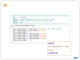 78
/*****************************************************************************
* @fn TimeToStr
* @brief Convert Time (hour, minute, second) into string
* @param *Time: Pointer to the struct of current time
* @return None
****************************************************************************/
void TimeToStr(SYSTEMTIME *Time)
{
Time->TimeString[0] = Time->Hour/10 + 0x30; // '0' : ASCII = 0x30
Time->TimeString[1] = Time->Hour%10 + 0x30;
Time->TimeString[2] = ':';
Time->TimeString[3] = Time->Minute/10 + 0x30;
Time->TimeString[4] = Time->Minute%10 + 0x30;
Time->TimeString[6] = Time->Second/10 + 0x30;
Time->TimeString[7] = Time->Second%10 + 0x30;
Time->TimeString[8] = '0';
}
#if (HAL_DS1302 == TRUE)
…
#endif
 