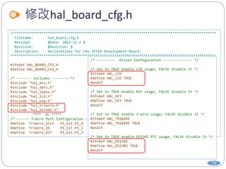 修改hal_board_cfg.h
79
/**************************************************************************************************
Filename: hal_board_cfg.h
Revised: $Date: 2013-11-2 $
Revision: $Revision: $
Description: Declarations for the JC51B Development Board.
**************************************************************************************************/
#ifndef HAL_BOARD_CFG_H
#define HAL_BOARD_CFG_H
/* ------- Includes ---------*/
#include "hal_mcu.h"
#include "hal_defs.h"
#include "hal_types.h"
#include "hal_lcd.h"
#include "hal_key.h"
#include "hal_triwire.h"
#include "hal_ds1302.h"
**** 略 *****
/* ------ 3-Wire Port Configuration ------*/
#define TriWire_SCLK P1_bit.P1_4
#define TriWire_IO P1_bit.P1_2
#define TriWire_RST P1_bit.P1_3
/* --------- Driver Configuration -------------- */
/* Set to TRUE enable LCD usage, FALSE disable it */
#ifndef HAL_LCD
#define HAL_LCD TRUE
#endif
/* Set to TRUE enable KEY usage, FALSE disable it */
#ifndef HAL_KEY
#define HAL_KEY TRUE
#endif
/* Set to TRUE enable 3-wire usage, FALSE disable it */
#ifndef HAL_TRIWIRE
#define HAL_TRIWIRE TRUE
#endif
/* Set to TRUE enable DS1302 RTC usage, FALSE disable it */
#ifndef HAL_DS1302
#define HAL_DS1302 TRUE
#endif
 