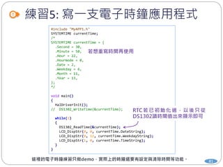練習5: 寫一支電子時鐘應用程式
81
#include "MyAPP1.h"
SYSTEMTIME currentTime;
/*
SYSTEMTIME currentTime = {
.Second = 30,
.Minute = 50,
.Hour = 22,
.Hourmode = 0,
.Date = 2,
.Weekday = 6,
.Month = 11,
.Year = 13,
};
*/
void main()
{
HalDriverInit();
// DS1302_WriteTime(&currentTime);
while(1)
{
DS1302_ReadTime(&currentTime);
LCD_DispStr(0, 0, currentTime.DateString);
LCD_DispStr(0, 12, currentTime.WeekdayString);
LCD_DispStr(1, 0, currentTime.TimeString);
}
}
 
