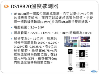 DS18B20溫度感測器
83
 DS18B20是一個數位溫度感測器，它可以提供9~12位元
的攝氏溫度輸出，而且可以設定超溫警告閥值。它使
用一條數據傳輸線(1-Wire)介面與MCU進行雙向通訊。
 電壓範圍：3.0～5.5V
 溫度範圍：-55oC～+125oC。-10～+85oC時精度為±0.5oC
 解析度為9～12位元，對應的
可分辨溫度量為 0.5oC、0.25oC、
0.125oC和 0.0625oC。在9位元
解析度時，最多在93.75ms內
能把溫度轉換為數位值；在12
位元解析度時，最多在750ms
內把溫度值轉換為數位值。
 