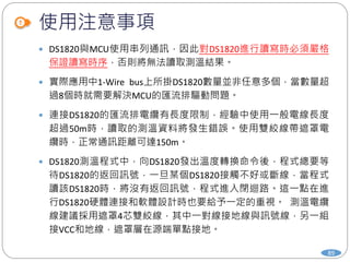 使用注意事項
89
 DS1820與MCU使用串列通訊，因此對DS1820進行讀寫時必須嚴格
保證讀寫時序，否則將無法讀取測溫結果。
 實際應用中1-Wire bus上所掛DS1820數量並非任意多個，當數量超
過8個時就需要解決MCU的匯流排驅動問題。
 連接DS1820的匯流排電纜有長度限制，經驗中使用一般電線長度
超過50m時，讀取的測溫資料將發生錯誤。使用雙絞線帶遮罩電
纜時，正常通訊距離可達150m。
 DS1820測溫程式中，向DS1820發出溫度轉換命令後，程式總要等
待DS1820的返回訊號，一旦某個DS1820接觸不好或斷線，當程式
讀該DS1820時，將沒有返回訊號，程式進入閉迴路。這一點在進
行DS1820硬體連接和軟體設計時也要給予一定的重視。 測溫電纜
線建議採用遮罩4芯雙絞線，其中一對線接地線與訊號線，另一組
接VCC和地線，遮罩層在源端單點接地。
 