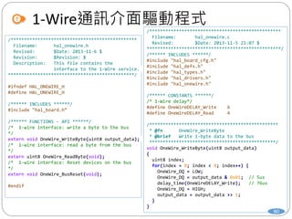 /*************************************************
Filename: hal_onewire.c
Revised: $Date: 2013-11-5 21:07 $
**************************************************/
/****** INCLUDES ******/
#include "hal_board_cfg.h"
#include "hal_defs.h"
#include "hal_types.h"
#include "hal_drivers.h"
#include "hal_onewire.h"
/****** CONSTANTS ******/
/* 1-Wire delay*/
#define OneWireDELAY_Write 6
#define OneWireDELAY_Read 4
/************************************************
* @fn OneWire_WriteByte
* @brief Write 1-byte data to the bus
***********************************************/
void OneWire_WriteByte(uint8 output_data)
{
uint8 index;
for(index = 0; index < 8; index++) {
OneWire_DQ = LOW;
OneWire_DQ = output_data & 0x01; // 5us
delay_time(OneWireDELAY_Write); // 76us
OneWire_DQ = HIGH;
output_data = output_data >> 1;
}
}
1-Wire通訊介面驅動程式
90
/***********************************************
Filename: hal_onewire.h
Revised: $Date: 2013-11-6 $
Revision: $Revision: $
Description: This file contains the
interface to the 1-Wire service.
***********************************************/
#ifndef HAL_ONEWIRE_H
#define HAL_ONEWIRE_H
/****** INCLUDES ******/
#include "hal_board.h“
/****** FUNCTIONS - API ******/
/* 1-wire interface: write a byte to the bus
*/
extern void OneWire_WriteByte(uint8 output_data);
/* 1-wire interface: read a byte from the bus
*/
extern uint8 OneWire_ReadByte(void);
/* 1-wire interface: Reset devices on the bus
*/
extern void OneWire_BusReset(void);
#endif
 