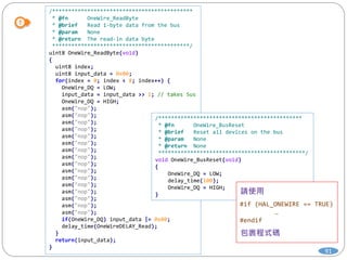 91
/********************************************
* @fn OneWire_ReadByte
* @brief Read 1-byte data from the bus
* @param None
* @return The read-in data byte
*******************************************/
uint8 OneWire_ReadByte(void)
{
uint8 index;
uint8 input_data = 0x00;
for(index = 0; index < 8; index++) {
OneWire_DQ = LOW;
input_data = input_data >> 1; // takes 5us
OneWire_DQ = HIGH;
asm("nop");
asm("nop");
asm("nop");
asm("nop");
asm("nop");
asm("nop");
asm("nop");
asm("nop");
asm("nop");
asm("nop");
asm("nop");
asm("nop");
asm("nop");
asm("nop");
asm("nop");
asm("nop");
if(OneWire_DQ) input_data |= 0x80;
delay_time(OneWireDELAY_Read);
}
return(input_data);
}
/*********************************************
* @fn OneWire_BusReset
* @brief Reset all devices on the bus
* @param None
* @return None
**********************************************/
void OneWire_BusReset(void)
{
OneWire_DQ = LOW;
delay_time(100);
OneWire_DQ = HIGH;
}
#if (HAL_ONEWIRE == TRUE)
…
#endif
 