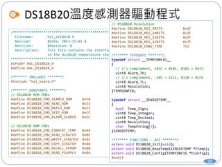 DS18B20溫度感測器驅動程式
/***************************************************
Filename: hal_ds18b20.h
Revised: $Date: 2013-11-05 $
Revision: $Revision: $
Description: This file contains the interface
to the ds18b20 temperature sensor.
***************************************************/
#ifndef HAL_DS18B20_H
#define HAL_DS18B20_H
/******* INCLUDES *******/
#include "hal_board.h“
/******* CONSTANTS *******/
// DS18B20 ROM CMDs
#define DS18B20_CMD_SEARCH_ROM 0xF0
#define DS18B20_CMD_READ_ROM 0x33
#define DS18B20_CMD_MATCH_ROM 0x55
#define DS18B20_CMD_SKIP_ROM 0xCC
#define DS18B20_CMD_ALARM_SEARCH 0xEC
// DS18B20 RAM CMDs
#define DS18B20_CMD_CONVERT_TEMP 0x44
#define DS18B20_CMD_READ_SCRATCH 0xBE
#define DS18B20_CMD_WRITE_SCRATCH 0x4E
#define DS18B20_CMD_COPY_SCRATCH 0x48
#define DS18B20_CMD_RECALL_EPROM 0xB8
#define DS18B20_CMD_READ_PSUPPLY 0xB4
// DS18B20 Resolution
#define DS18B20_RES_9BITS 0x1F
#define DS18B20_RES_10BITS 0x3F
#define DS18B20_RES_11BITS 0x5F
#define DS18B20_RES_12BITS 0x7F
#define DS18B20_CONV_TIME 752
/******* TYPEDEFS *******/
typedef struct __TEMPCONFIG__
{
// 2's complement, +85C = 0101, 0101 = 0x55
uint8 Alarm_TH;
// 2's complement, -10C = 1111, 0110 = 0xF6
uint8 Alarm_TL;
uint8 Resolution;
}TEMPCONFIG;
typedef struct __SENSEDTEMP__
{
bool Temp_Sign;
uint8 Temp_Integer;
uint8 Temp_Decimal;
uint8 Resolution;
char TempString[8];
}SENSEDTEMP;
/******* FUNCTIONS - API *******/
extern void DS18B20_Init(void);
extern void DS18B20_ReadTemp(SENSEDTEMP *ttemp);
extern void DS18B20_Config(TEMPCONFIG *tconfig);
#endif
92
 