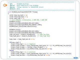 /*****************************************************************************************
* @fn DS18B20_ReadTemp
* @brief Read temperature from DS18B20
* @param *ttemp: pointer to SENSEDTEMP struct
* @return None
****************************************************************************************/
void DS18B20_ReadTemp(SENSEDTEMP *ttemp)
{
uint8 temp_low_byte = 0;
uint8 temp_high_byte = 0;
uint8 temp_sign = 0;
// send command: 1.Initialize, 2.ROM CMD, 3.RAM CMD
DS18B20_Init();
OneWire_WriteByte(DS18B20_CMD_SKIP_ROM);
OneWire_WriteByte(DS18B20_CMD_CONVERT_TEMP);
DS18B20_Wait_Conv(ttemp->Resolution);
DS18B20_Init();
OneWire_WriteByte(DS18B20_CMD_SKIP_ROM);
OneWire_WriteByte(DS18B20_CMD_READ_SCRATCH);
temp_low_byte = OneWire_ReadByte(); // temp low byte
temp_high_byte = OneWire_ReadByte(); // temp high byte
temp_sign = temp_high_byte & 0xF8;
if(temp_sign) {
ttemp->Temp_Sign = 1; // negative
ttemp->Temp_Integer = ((LO_UINT8(temp_high_byte) << 4) | HI_UINT8(temp_low_byte));
ttemp->Temp_Integer = ~(ttemp->Temp_Integer) + 1;
ttemp->Temp_Decimal = LO_UINT8(~(temp_low_byte & 0x0F));
}else{
ttemp->Temp_Sign = 0; // positive
ttemp->Temp_Integer = ((LO_UINT8(temp_high_byte) << 4) | HI_UINT8(temp_low_byte));
ttemp->Temp_Decimal = LO_UINT8(temp_low_byte & 0x0F);
}
94
 