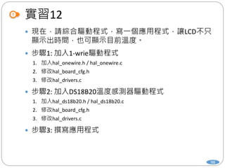 實習12
98
 現在，請綜合驅動程式，寫一個應用程式，讓LCD不只
顯示出時間，也可顯示目前溫度。
 步驟1: 加入1-wrie驅動程式
1. 加入hal_onewire.h / hal_onewire.c
2. 修改hal_board_cfg.h
3. 修改hal_drivers.c
 步驟2: 加入DS18B20溫度感測器驅動程式
1. 加入hal_ds18b20.h / hal_ds18b20.c
2. 修改hal_board_cfg.h
3. 修改hal_drivers.c
 步驟3: 撰寫應用程式
 