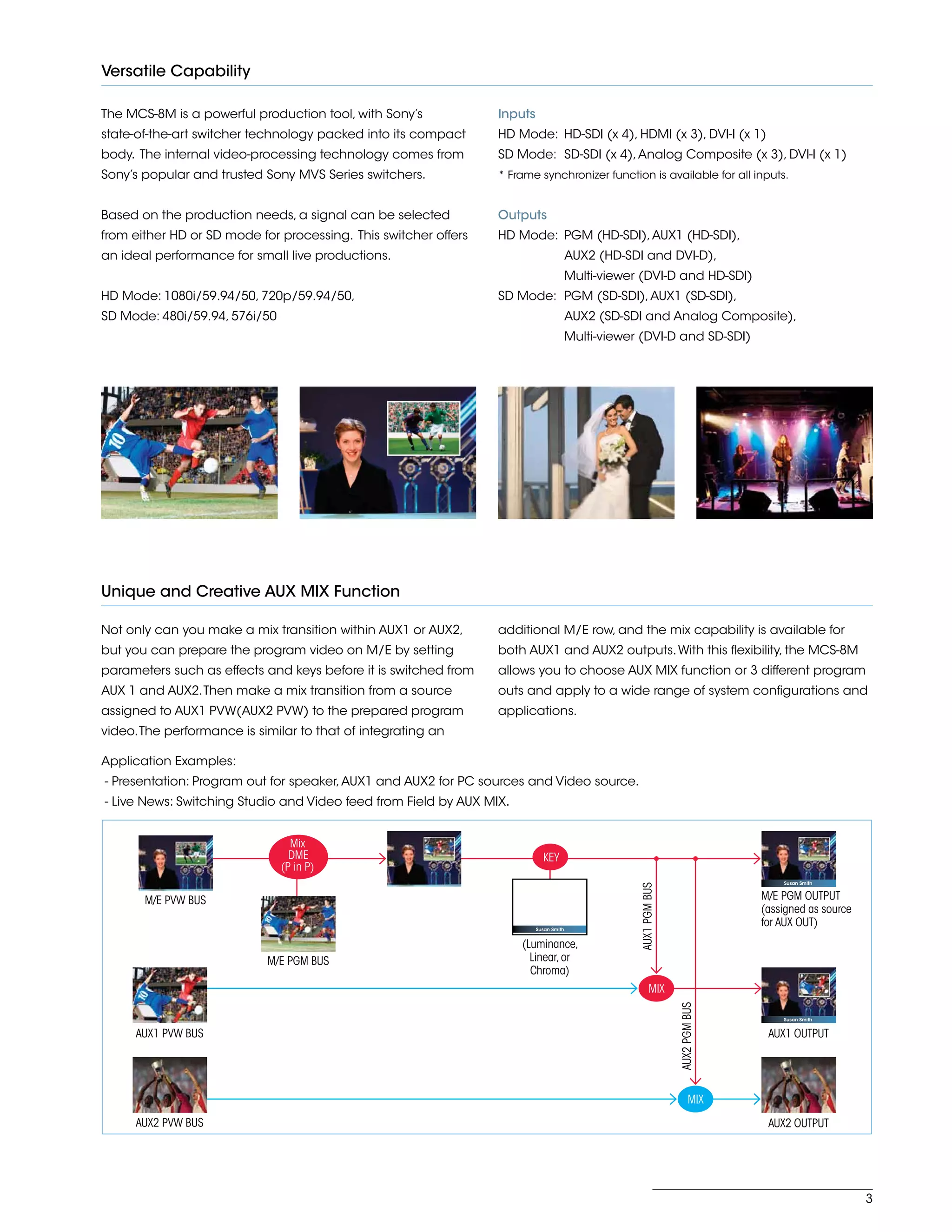 3
Versatile Capability
The MCS-8M is a powerful production tool, with Sony’s
state-of-the-art switcher technology packed into its compact
body. The internal video-processing technology comes from
Sony’s popular and trusted Sony MVS Series switchers.
Based on the production needs, a signal can be selected
from either HD or SD mode for processing. This switcher offers
an ideal performance for small live productions.
HD Mode: 1080i/59.94/50, 720p/59.94/50,
SD Mode: 480i/59.94, 576i/50
Inputs
HD Mode:	 HD-SDI (x 4), HDMI (x 3), DVI-I (x 1)
SD Mode:	 SD-SDI (x 4),Analog Composite (x 3), DVI-I (x 1)
* Frame synchronizer function is available for all inputs.
Outputs
HD Mode:	 PGM (HD-SDI),AUX1 (HD-SDI),
AUX2 (HD-SDI and DVI-D),
Multi-viewer (DVI-D and HD-SDI)
SD Mode:	 PGM (SD-SDI),AUX1 (SD-SDI),
AUX2 (SD-SDI and Analog Composite),
Multi-viewer (DVI-D and SD-SDI)
Unique and Creative AUX MIX Function
Not only can you make a mix transition within AUX1 or AUX2,
but you can prepare the program video on M/E by setting
parameters such as effects and keys before it is switched from
AUX 1 and AUX2.Then make a mix transition from a source
assigned to AUX1 PVW(AUX2 PVW) to the prepared program
video.The performance is similar to that of integrating an
Application Examples:
- Presentation: Program out for speaker,AUX1 and AUX2 for PC sources and Video source.
- Live News: Switching Studio and Video feed from Field by AUX MIX.
additional M/E row, and the mix capability is available for
both AUX1 and AUX2 outputs.With this flexibility, the MCS-8M
allows you to choose AUX MIX function or 3 different program
outs and apply to a wide range of system configurations and
applications.
M/E PGM OUTPUT
(assigned as source
for AUX OUT)
AUX1 OUTPUT
AUX1PGMBUS
AUX2PGMBUS
MIX
MIX
AUX2 PVW BUS
M/E PGM BUS
AUX1 PVW BUS
Susan Smith
Susan Smith
(Luminance,
Linear,or
Chroma)
KEY
Susan Smith
AUX2 OUTPUT
M/E PVW BUS
Mix
DME
(P in P)
 