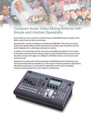 2
Compact Audio Video Mixing Switcher with
Simple and Intuitive Operability
Sony introduces a new model to its switcher lineup, the MCS-8M Compact Switcher with a
built-in audio mixer and frame synchronizer.
Equipped with a variety of interfaces as standard, the MSC-8M in HD mode can accept
sources from HD SDI, HDMI and DVI-I input. Plus with 3ch AUX output, this switcher can be
easily integrated into a wide-range of production systems.
In addition, this user-friendly switcher has many preset DME wipe patterns, P in P, a built-in
multi-viewer, one-channel frame memory output, an Input Freeze function for each source,
the ability to import still images via a USB port, a 3D Mode function, a six-channel audio
mixer, and more.
Designed to be simple with intuitive operability, the MCS-8M reduces the learning curve
time and provides ideal functionality for a wide range of small live production applications.
Affordable and powerful, it is well-suited for applications from fly packs, weddings,
houses of worship productions, music videos to conferencing.
 