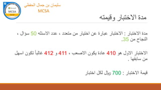 ‫وقيمته‬ ‫االختبار‬ ‫مدة‬
‫االختبار‬ ‫مدة‬:‫عدد‬ ، ‫متعدد‬ ‫من‬ ‫اختيار‬ ‫عن‬ ‫عبارة‬ ‫االختبار‬‫االسئله‬50، ‫سؤال‬
‫من‬ ‫النجاح‬35.
‫هو‬ ‫االول‬ ‫االختبار‬410، ‫االصعب‬ ‫يكون‬ ‫عادة‬411‫و‬412‫اسهل‬ ‫تكون‬ ً‫ا‬‫غالب‬
‫سابقها‬ ‫من‬.
‫االختبار‬ ‫قيمة‬:700‫اختبار‬ ‫لكل‬ ‫لاير‬
‫الحفظي‬ ‫جمال‬ ‫بن‬ ‫سليمان‬
MCSA
 