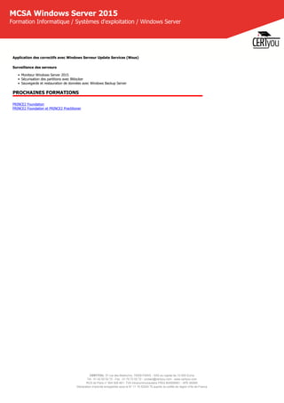 CERTYOU, 37 rue des Mathurins, 75008 PARIS - SAS au capital de 10 000 Euros
Tél : 01 42 93 52 72 - Fax : 01 70 72 02 72 - contact@certyou.com - www.certyou.com
RCS de Paris n° 804 509 461- TVA intracommunautaire FR03 804509461 - APE 8559A
Déclaration d’activité enregistrée sous le N° 11 75 52524 75 auprès du préfet de région d’Ile-de-France
MCSA Windows Server 2015
Formation Informatique / Systèmes d'exploitation / Windows Server
Application des correctifs avec Windows Serveur Update Services (Wsus)
Surveillance des serveurs 
• Moniteur Windows Server 2015
• Sécurisation des partitions avec Bitlocker
• Sauvegarde et restauration de données avec Windows Backup Server
PROCHAINES FORMATIONS
PRINCE2 Foundation
PRINCE2 Foundation et PRINCE2 Practitioner
 