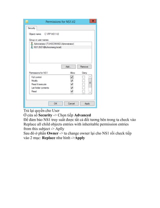 Trả lại quyền cho User
Ở cửa sổ Security -> Chọn tiếp Advanced
Để đảm bảo NS1 truy suất được tất cả đối tương bên trong ta check vào
Replace all child objects entries with inheritable permission entries
from this subject -> Aplly
Sau đó ở phần Owner -> ta change owner lại cho NS1 rồi check tiếp
vào 2 mục: Replace như hình ->Apply
 