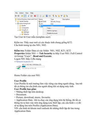 Tạo User từ User mẫu (template user)
Kiểm tra: Thấy user mới có các thuộc tính chung giống KT2.
Cấu hình tương tự cho NS1, NS2.
Kiểm tra: Folder Data có các folder NS1, NS2, KT1, KT2
Properties folder NS1 -> Tab Security ta thấy User NS1: Full Control
và Group “Users” : Read and Execute.
Logon NS1 thấy ổ đĩa mạng
Home Folder của user NS1
User Profile
User Profile là môi trường làm việc riêng của từng người dùng, lưu trữ
tất cả thông tin cấu hình của người dùng khi sử dụng máy tính.
User Profile bao gồm:
+ Những thiết lập trên desktop.
+ Document.
+ Picture, download, music, favourite.
+ Application Data : khi ta chạy các ứng dụng trên hệ thống, thì tất cả
thông tin ta làm việc trên ứng dụng (các thiết lập, các cấu hình v.v) đó
sẽ tự động lưu trên Profile (Application Data).
VD: cấu hình tài khoản mail outlook thì những thiết lập đó lưu trong
Application Data.
 