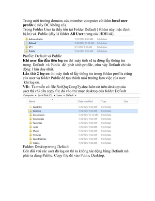 Trong môi trường domain, các member computer có thêm local user
profile ( máy DC không có).
Trong Folder User ta thấy tồn tại Folder Default ( folder này mặc định
bị ẩn) và Public (đây là folder All User trong các HDH cũ).
Profile: Default và Public
Khi user lần đầu tiên log on thì máy tính sẽ tự động lấy thông tin
trong Default và Public để phát sinh profile , như vậy Default chỉ tác
động 1 lần duy nhất.
Lần thứ 2 log on thì máy tính sẽ lấy thông tin trong folder profile riêng
của user và folder Public để tạo thành môi trường làm việc của user
khi log on.
VD: Ta muốn có file NoiQuyCongTy.doc luôn có trên desktop của
user thì chỉ cần copy file đó vào thư mục desktop của folder Default
Folder: Desktop trong Default
Còn đối với các user đã log on thì ta không tác động bằng Default mà
phải ta dùng Public. Copy file đó vào Public Desktop.
 