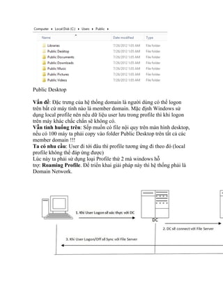 Public Desktop
Vấn đề: Đặc trưng của hệ thống domain là người dùng có thể logon
trên bất cứ máy tính nào là member domain. Mặc định Windows sử
dụng local profile nên nếu dữ liệu user lưu trong profile thì khi logon
trên máy khác chắc chắn sẽ không có.
Vẫn tình huống trên: Sếp muốn có file nội quy trên màn hình desktop,
nếu có 100 máy ta phải copy vào folder Public Desktop trên tất cả các
member domain !!!
Ta có nhu cầu: User đi tới đâu thì profile tương ứng đi theo đó (local
profile không thể đáp ứng được)
Lúc này ta phải sử dụng loại Profile thứ 2 mà windows hỗ
trợ: Roaming Profile. Để triển khai giải pháp này thì hệ thống phải là
Domain Network.
 