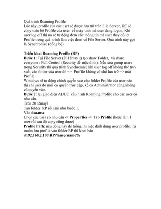 Quá trình Roaming Profile
Lúc này, profile của các user sẽ được lưu trữ trên File Server, DC sẽ
copy toàn bộ Profile của user về máy tính mà user đang logon. Khi
user log off thì nó sẽ tự động đem các thông tin mà user thay đổi ở
Profile trong quá trình làm việc đem về File Server. Quá trình này gọi
là Synchronize (đồng bộ).
Triển khai Roaming Profile (RP)
Bước 1: Tại File Server (2012may1) tạo share Folder, và share
everyone : Full Control (Security để mặc định). Nếu xoa group users
trong Security thì quá trình Synchronize khi user log off không thể truy
xuất vào folder của user đó => Profile không có chỗ lưu trữ => mất
Profile.
Windows sẽ tự động chỉnh quyền sao cho folder Profile của user nào
thì chỉ user đó mới có quyền truy cập, kể cả Administrator cũng không
có quyền vào.
Bước 2: tại giao diện ADUC cấu hình Roaming Profile cho các user có
nhu cầu.
Trên 2012may1
Tạo folder RP rồi làm như bước 1.
Vào dsa.msc
Chọn các user có nhu cầu -> Properties -> Tab Profile (hoặc làm 1
user rồi sau đó copy cũng được)
Profile Path: nếu dòng này để trống thì mặc định dùng user profile. Ta
muốn lưu profile vào folder RP thì khai báo
192.168.2.100RP%username%
 