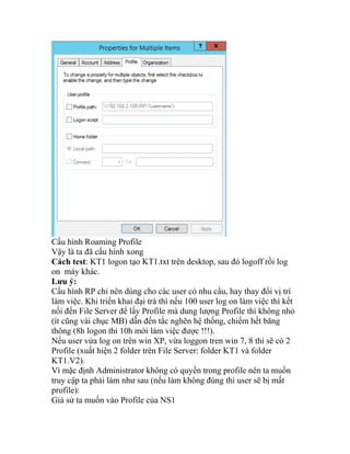 Cấu hình Roaming Profile
Vậy là ta đã cấu hình xong
Cách test: KT1 logon tạo KT1.txt trên desktop, sau đó logoff rồi log
on máy khác.
Lưu ý:
Cấu hình RP chỉ nên dùng cho các user có nhu cầu, hay thay đổi vị trí
làm việc. Khi triển khai đại trà thì nếu 100 user log on làm việc thì kết
nối đến File Server để lấy Profile mà dung lượng Profile thì không nhỏ
(ít cũng vài chục MB) dẫn đến tắc nghẽn hệ thống, chiếm hết băng
thông (8h logon thì 10h mới làm việc được !!!).
Nếu user vửa log on trên win XP, vừa loggon tren win 7, 8 thì sẽ có 2
Profile (xuất hiện 2 folder trên File Server: folder KT1 và folder
KT1.V2).
Vì mặc định Administrator không có quyền trong profile nên ta muốn
truy cập ta phải làm như sau (nếu làm không đúng thì user sẽ bị mất
profile):
Giả sử ta muốn vào Profile của NS1
 