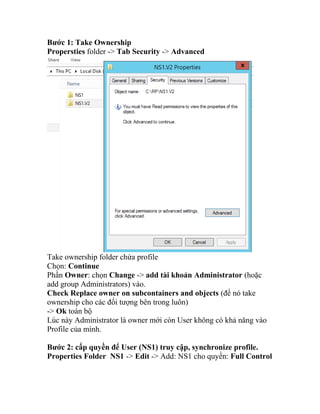 Bước 1: Take Ownership
Propersties folder -> Tab Security -> Advanced
Take ownership folder chứa profile
Chọn: Continue
Phần Owner: chọn Change -> add tài khoản Administrator (hoặc
add group Administrators) vào.
Check Replace owner on subcontainers and objects (để nó take
ownership cho các đối tượng bên trong luôn)
-> Ok toàn bộ
Lúc này Administrator là owner mới còn User không có khả năng vào
Profile của mình.
Bước 2: cấp quyền để User (NS1) truy cập, synchronize profile.
Properties Folder NS1 -> Edit -> Add: NS1 cho quyền: Full Control
 