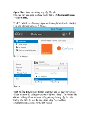 Open Files: Xem user đang truy cập file nào
Công cụ này còn giúp ta share folder bất kì : Chuột phải Shares
-> New Share.
Tool 2: Mở Server Manager (góc dưới cùng bên trái màn hình) ->
File and Storage Service -> Shares
Server manager
Shares
Tình huống 2: Khi share folder, user truy cập tài nguyên vào các
folder mà user đó không có quyền sẽ bị báo “deny”. Ta có nhu đầu
đối với những folder mà user không có quyền truy cập thì ta ẩn,
không cho hiển thị lên. Ta dùng tính năng Access-Base
Enumeration (ABE) để xử lý tình huống
 