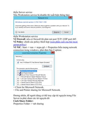 thiếu Server service
Nếu Workstation service bị disable thì xuất hiện thông báo:
thiếu Workstation service
Về Firewall: nếu có firewall thì phải mở port TCP, UDP port 445
Về Policy: chỉnh các policy thích hợp (xem phần cuối của bài local
group policy)
Về NIC: Start -> run -> ncpa.cpl -> Properties biểu tượng network
connection trong windows, phải đảm bảo 2 option:
+ Client for Microsoft Network.
+ File and Printer sharing for Microsoft Network.
Đương nhiên, để người dùng có thể truy cập tài nguyên trong File
Server ta phải share các tài nguyên đó
Cách Share Folder:
Properties Folder -> tab sharing
 