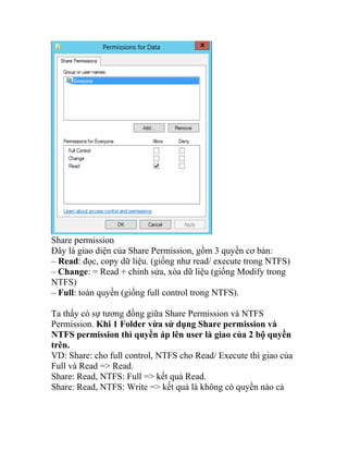 Share permission
Đây là giao diện của Share Permission, gồm 3 quyền cơ bản:
– Read: đọc, copy dữ liệu. (giống như read/ execute trong NTFS)
– Change: = Read + chỉnh sửa, xóa dữ liệu (giống Modify trong
NTFS)
– Full: toàn quyền (giống full control trong NTFS).
Ta thấy có sự tương đồng giữa Share Permission và NTFS
Permission. Khi 1 Folder vừa sử dụng Share permission và
NTFS permission thì quyền áp lên user là giao của 2 bộ quyền
trên.
VD: Share: cho full control, NTFS cho Read/ Execute thì giao của
Full và Read => Read.
Share: Read, NTFS: Full => kết quả Read.
Share: Read, NTFS: Write => kết quả là không có quyền nào cả
 