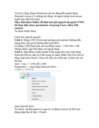 Và lưu ý rằng: Share Permisson chỉ tác động đến người dùng
Network Access (), không tác động với người dùng local access
(ngồi trực tiếp trên máy).
Mẹo: Khi share folder, để đảm bảo giữ nguyên bộ quyền NTFS
thì thực hiện share permission với group Users: allow full
control.
Ta share folder Data.
Cách truy cập tài nguyên:
Cách 1: Dùng UNC (Universal naming convention): đường dẫn
mạng (hay còn gọi là đường dẫn tuyệt đối)
Cú pháp: [IP] hoặc [tên server]Share name : 192.168.1.100
Nhược điểm: gây khó khăn với người dùng.
Cách 2: Map Share folder thành ổ đĩa mạng trên máy tính (Map
Network Drive), ánh xã ổ đĩa mạng từ sahre folder trên File Server
(thực hiện trên client). Client chỉ cần vào ổ đĩa này và thao tác với
dữ liệu.
start -> run -> 192.168.1.100
Propersties -> chọn Map Network Drive
map network drive
Ta check vào Reconnect at sign-in: tự động connect lại khi user
đăng nhập lần kế tiếp ->Finish
 