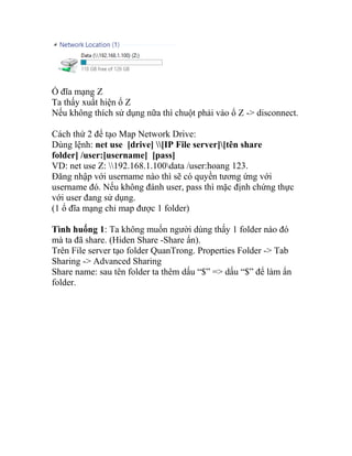 Ổ đĩa mạng Z
Ta thấy xuất hiện ổ Z
Nếu không thích sử dụng nữa thì chuột phải vào ổ Z -> disconnect.
Cách thứ 2 để tạo Map Network Drive:
Dùng lệnh: net use [drive] [IP File server][tên share
folder] /user:[username] [pass]
VD: net use Z: 192.168.1.100data /user:hoang 123.
Đăng nhập với username nào thì sẽ có quyền tương ứng với
username đó. Nếu không đánh user, pass thì mặc định chứng thực
với user đang sử dụng.
(1 ổ đĩa mạng chỉ map được 1 folder)
Tình huống 1: Ta không muốn người dùng thấy 1 folder nào đó
mà ta đã share. (Hiden Share -Share ẩn).
Trên File server tạo folder QuanTrong. Properties Folder -> Tab
Sharing -> Advanced Sharing
Share name: sau tên folder ta thêm dấu “$” => dấu “$” để làm ẩn
folder.
 