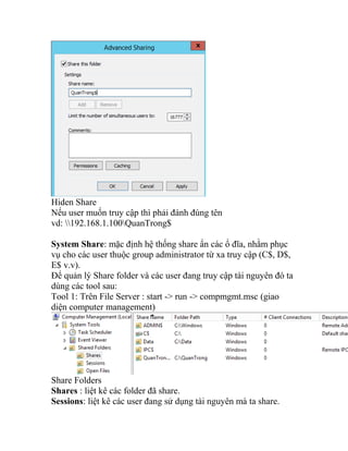 Hiden Share
Nếu user muốn truy cập thì phải đánh đúng tên
vd: 192.168.1.100QuanTrong$
System Share: mặc định hệ thống share ẩn các ổ đĩa, nhằm phục
vụ cho các user thuộc group administrator từ xa truy cập (C$, D$,
E$ v.v).
Để quản lý Share folder và các user đang truy cập tài nguyên đó ta
dùng các tool sau:
Tool 1: Trên File Server : start -> run -> compmgmt.msc (giao
diện computer management)
Share Folders
Shares : liệt kê các folder đã share.
Sessions: liệt kê các user đang sử dụng tài nguyên mà ta share.
 