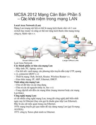 MCSA 2012 M ng C n B n Ph n 5ạ ă ả ầ
– Các khái ni m trong m ng LANệ ạ
Local Area Network (Lan)
Mạng Lan (mạng nội bộ) có thể là mạng kích thước nhỏ với 1 con
switch hay router và cũng có thể mở rộng kich thước như mạng trong
công ty, bệnh viện v.v.
Lcal Area Network
Các thành phần cơ bản của mạng Lan
– Máy tính: PC, laptop, server.
– Các kết nối: card mạng, các phương tiện truyền dẫn (cáp UTP, quang
v.v), connector (RJ45 v.v)
– Thiết bị mạng: Hub, Switch, Router, Wireless Router v.v.
– Giao thức mạng: IP, ARP, Ethernet, DHCP.
Tính năng của mạng Lan
– Chia sẽ dữ liệu và các ứng dụng.
– Chia sẻ các tài nguyên (máy in, fax v.v)
– Cung cấp kết nối đến các mạng khác (mạng internet hoặc các mạng
Lan khác).
Công nghệ mạng Lan:
có rất nhiều công nghệ mạng Lan, trong đó công nghệ phổ biến nhất
ngày nay là Ethernet (hay còn gọi là chuẩn giao tiếp Lan Ethernet).
Đây là các cột mốc quan trọng của Ethernet.
1970: mạng truyền gói qua radio để xây dựng mạng Lan (gọi là mạng
ALOHA).
1973: công ty Xerox phát minh ra Ethernet.
 