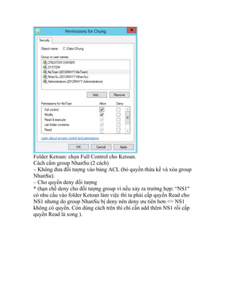 Folder Ketoan: chọn Full Control cho Ketoan.
Cách cấm group NhanSu (2 cách)
– Không đưa đối tượng vào bảng ACL (bỏ quyền thừa kế và xóa group
NhanSu).
– Cho quyển deny đối tượng
* (hạn chế deny cho đối tượng group vì nếu xảy ra trường hợp: “NS1″
có nhu cầu vào folder Ketoan làm việc thì ta phải cấp quyền Read cho
NS1 nhưng do group NhanSu bị deny nên deny ưu tiên hơn => NS1
không có quyền. Còn dùng cách trên thì chỉ cần add thêm NS1 rồi cấp
quyền Read là xong ).
 