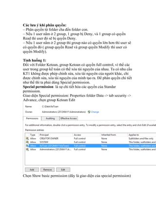 Các lưu ý khi phân quyền:
– Phân quyền từ folder cha đến folder con.
– Nếu 1 user nằm ở 2 group, 1 group bị Deny, và 1 group có quyền
Read thì user đó sẽ bị quyền Deny.
– Nếu 1 user nằm ở 2 group thì group nào có quyền lớn hơn thì user sẽ
có quyền đó ( group quyền Read và group quyền Modify thì user có
quyền Modify).
Tình huống 1:
Đối với Folder Ketoan, group Ketoan có quyền full control, vì thế các
user trong group kế toán có thể xóa tài nguyên của nhau. Ta có nhu cầu
KT1 không được phép chỉnh sửa, xóa tài nguyên của người khác, chỉ
được chỉnh sửa, xóa tài nguyên của mình tạo ra. Để phân quyền chi tiết
như thế thì ta phải dùng Special permission.
Special permission là sự chi tiết hóa các quyền của Standar
permission.
Giao diện Special permission: Properties folder Data -> tab security ->
Advance, chọn group Ketoan Edit
Chọn Show basic permission (đây là giao diện của special permission)
 