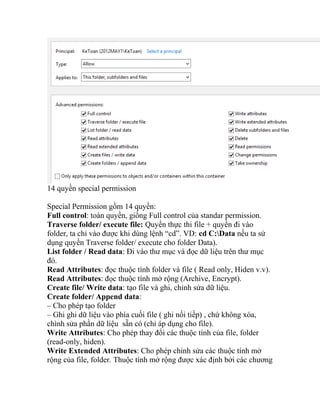 14 quyền special permission
Special Permission gồm 14 quyền:
Full control: toàn quyền, giống Full control của standar permission.
Traverse folder/ execute file: Quyền thực thi file + quyền đi vào
folder, ta chỉ vào được khi dùng lệnh “cd”. VD: cd C:Data nếu ta sử
dụng quyền Traverse folder/ execute cho folder Data).
List folder / Read data: Đi vào thư mục và đọc dữ liệu trên thư mục
đó.
Read Attributes: đọc thuộc tính folder và file ( Read only, Hiden v.v).
Read Attributes: đọc thuộc tính mở rộng (Archive, Encrypt).
Create file/ Write data: tạo file và ghi, chỉnh sửa dữ liệu.
Create folder/ Append data:
– Cho phép tạo folder
– Ghi ghi dữ liệu vào phía cuối file ( ghi nối tiếp) , chứ không xóa,
chình sửa phần dữ liệu sẵn có (chỉ áp dụng cho file).
Write Attributes: Cho phép thay đổi các thuộc tính của file, folder
(read-only, hiden).
Write Extended Attributes: Cho phép chỉnh sửa các thuộc tính mở
rộng của file, folder. Thuộc tính mở rộng được xác định bởi các chương
 