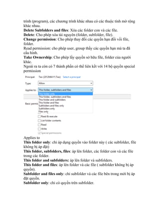 trình (program), các chương trình khác nhau có các thuộc tính mờ rộng
khác nhau.
Delete Subfolders and files: Xóa các folder con và các file.
Delete: Cho phép xóa tài nguyên (folder, subfolder, file).
Change permission: Cho phép thay đổi các quyền hạn đối vối file,
folder.
Read permission: cho phép user, group thấy các quyền hạn mà ta đã
cấu hình.
Take Ownership: Cho phép lấy quyền sở hữu file, folder của người
khác.
Ngoài ra ta còn có 7 thành phần có thể liên kết với 14 bộ quyền special
permission
Applies to
This folder only: chỉ áp dụng quyền vào folder này ( các subfolder, file
không bị áp đặt)
This folder, subfolders, files: áp lên folder, các folder con và các file
trong các folder.
This folder and subfolders: áp lên folder và subfolders.
This folder and files: áp lên folder và các file ( subfolder không bị áp
quyền).
Subfolder and files only: chỉ subfolder và các file bên trong mới bị áp
đặt quyền.
Subfolder only: chỉ có quyền trên subfolder.
 