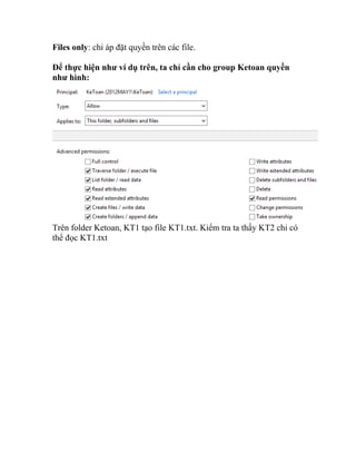 Files only: chỉ áp đặt quyền trên các file.
Để thực hiện như ví dụ trên, ta chỉ cần cho group Ketoan quyền
như hình:
Trên folder Ketoan, KT1 tạo file KT1.txt. Kiểm tra ta thấy KT2 chỉ có
thể đọc KT1.txt
 